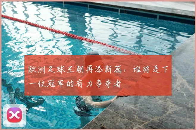 欧洲足球王朝再添新篇，谁将是下一位冠军的有力争夺者
