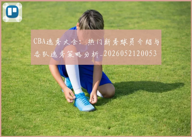 CBA选秀大会：热门新秀球员介绍与各队选秀策略分析_20260521200531